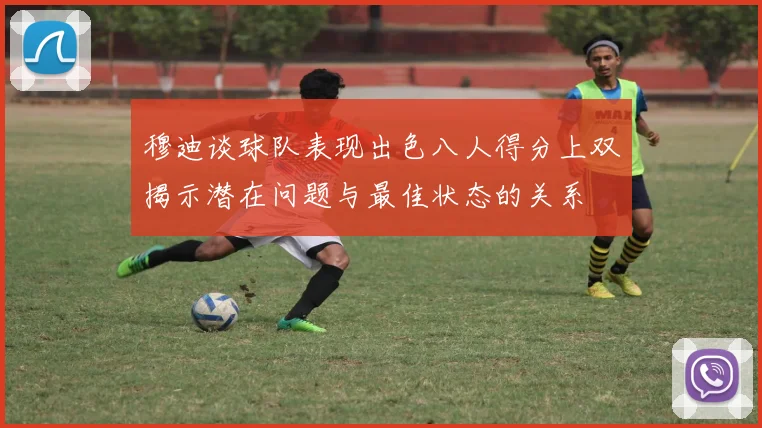 穆迪谈球队表现出色八人得分上双揭示潜在问题与最佳状态的关系