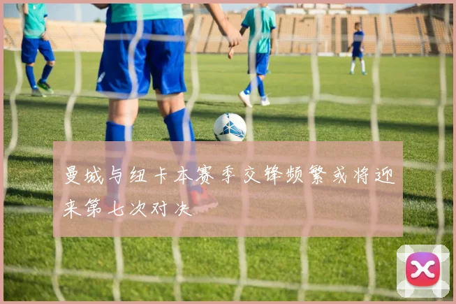 曼城与纽卡本赛季交锋频繁或将迎来第七次对决