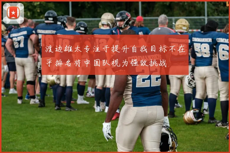 渡边雄太专注于提升自我目标不在乎排名将中国队视为强敌挑战