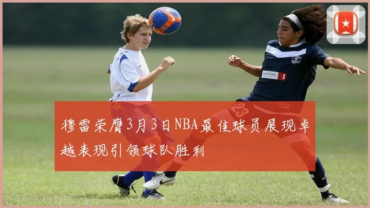 穆雷荣膺3月3日NBA最佳球员展现卓越表现引领球队胜利