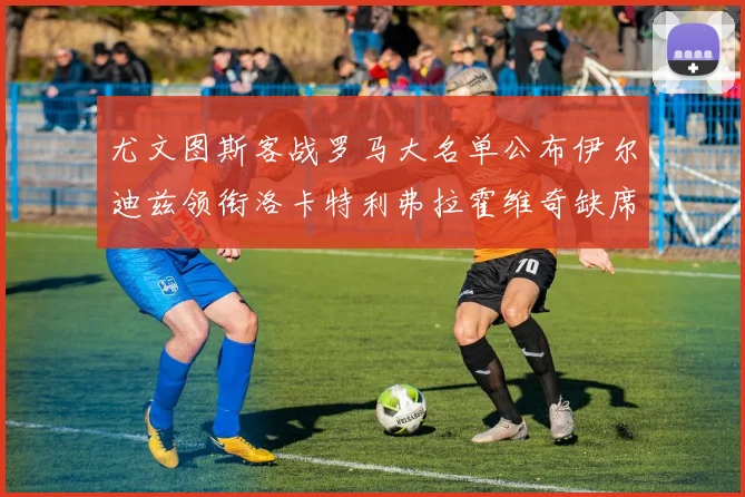 尤文图斯客战罗马大名单公布伊尔迪兹领衔洛卡特利弗拉霍维奇缺席