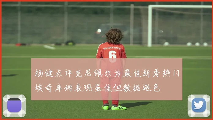 杨健点评克尼佩尔为最佳新秀热门埃奇库姆表现虽佳但数据逊色