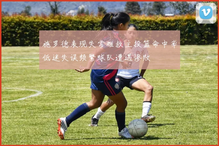 施罗德表现失常难救主投篮命中率低迷失误频繁球队遭遇惨败