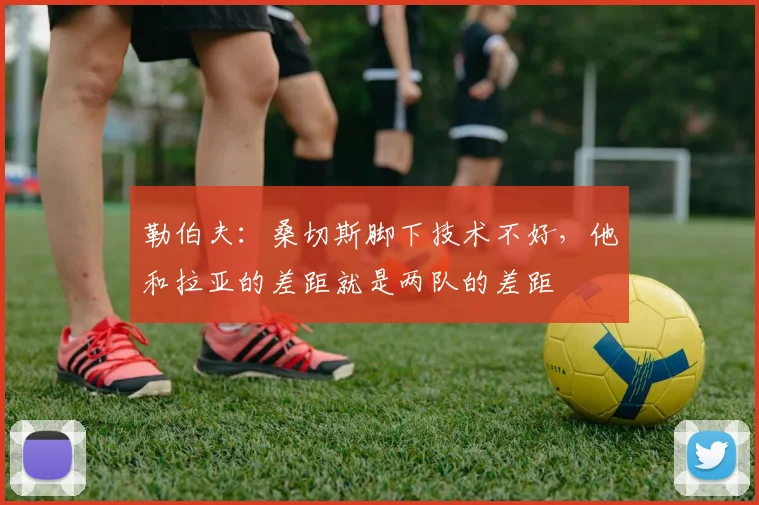 勒伯夫：桑切斯脚下技术不好，他和拉亚的差距就是两队的差距