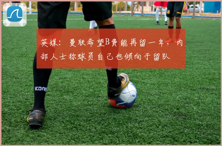 英媒：曼联希望B费能再留一年，内部人士称球员自己也倾向于留队