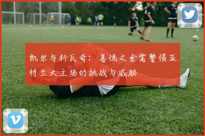 凯尔与科瓦奇：喜悦之余需警惕亚特兰大主场的挑战与威胁