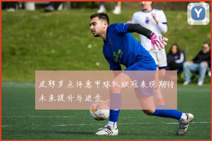 皮耶罗点评意甲球队欧冠表现期待未来提升与进步