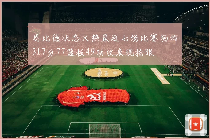 恩比德状态火热最近七场比赛场均317分77篮板49助攻表现抢眼