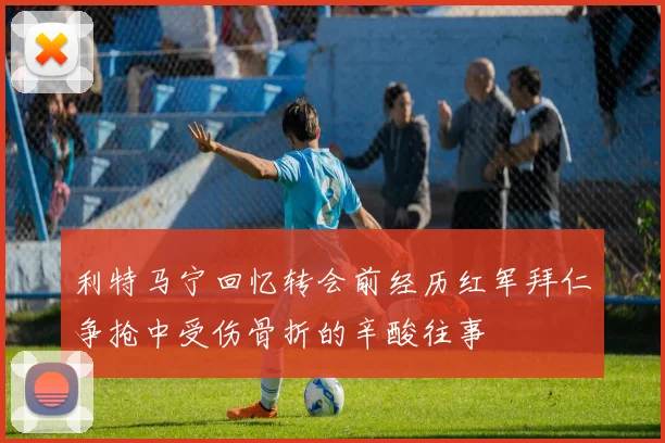 利特马宁回忆转会前经历红军拜仁争抢中受伤骨折的辛酸往事
