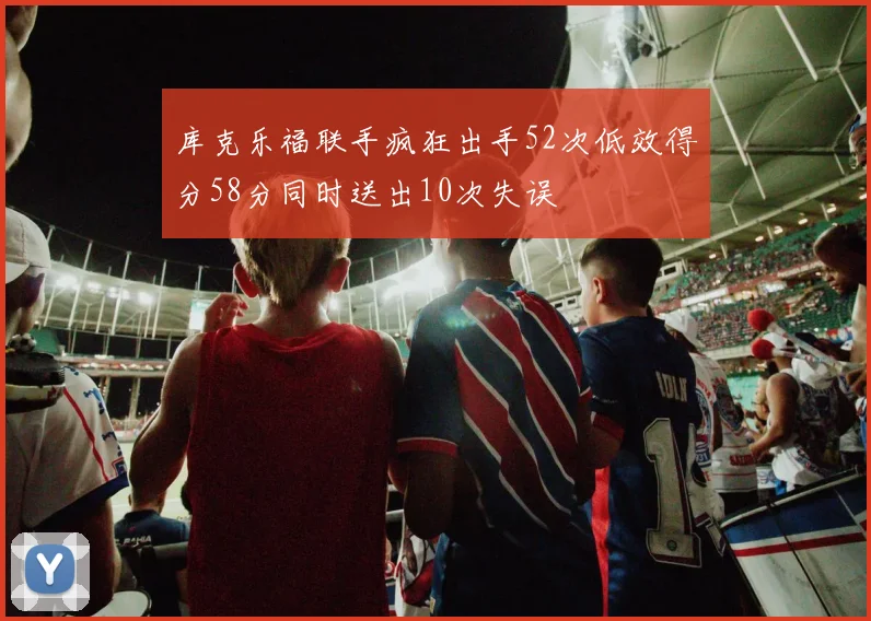 库克乐福联手疯狂出手52次低效得分58分同时送出10次失误